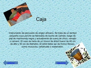Caja
Instrumento de percusión de origen africano. Se trata de un tambor
pequeño cuyo parche se fabricaba de buche de caimán, luego de
piel de marimonda negra y actualmente de cuero de chivo, venado
o carnero. El vaso se hace de un tronco de árbol hueco de 40 cm
de alto y 30 cm de diámetro. El árbol debe ser de tronco fibroso,
como mucurutu, cañahuate o matarratón.
siguienteanterior
 