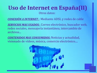 Uso de Internet en España(II)
Otros datos:
CONEXIÓN A INTERNET : Mediante ADSL y redes de cable
SERVICIOS MAS USADOS: Correo electrónico, buscador web,
redes sociales, mensajería instantánea, intercambio de
archivos...
CONTENIDOS MAS CONSUMIDOS: Noticias y actualidad,
visionado de vídeos, música, comercio electrónico....
 