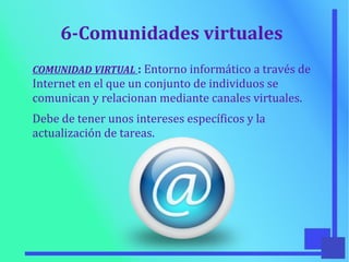6-Comunidades virtuales
COMUNIDAD VIRTUAL : Entorno informático a través de
Internet en el que un conjunto de individuos se
comunican y relacionan mediante canales virtuales.
Debe de tener unos intereses específicos y la
actualización de tareas.
 
