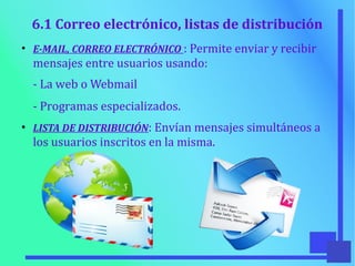 6.1 Correo electrónico, listas de distribución
●
E-MAIL, CORREO ELECTRÓNICO : Permite enviar y recibir
mensajes entre usuarios usando:
- La web o Webmail
- Programas especializados.
●
LISTA DE DISTRIBUCIÓN: Envían mensajes simultáneos a
los usuarios inscritos en la misma.
 