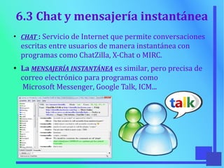 6.3 Chat y mensajería instantánea
●
CHAT : Servicio de Internet que permite conversaciones
escritas entre usuarios de manera instantánea con
programas como ChatZilla, X-Chat o MIRC.
●
La MENSAJERÍA INSTANTÁNEA es similar, pero precisa de
correo electrónico para programas como
Microsoft Messenger, Google Talk, ICM...
 