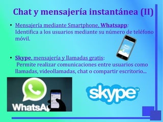 Chat y mensajería instantánea (II)
●
Mensajería mediante Smartphone, Whatsapp:
Identifica a los usuarios mediante su número de teléfono
móvil.
● Skype, mensajería y llamadas gratis:
Permite realizar comunicaciones entre usuarios como
llamadas, videollamadas, chat o compartir escritorio...
 