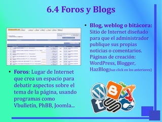 6.4 Foros y Blogs
●
Foros: Lugar de Internet
que crea un espacio para
debatir aspectos sobre el
tema de la página, usando
programas como
Vbulletín, PhBB, Joomla...
●
Blog, weblog o bitácora:
Sitio de Internet diseñado
para que el administrador
publique sus propias
noticias o comentarios.
Páginas de creación:
WordPress, Blogger,
HazBlog(haz click en los anteriores)
 