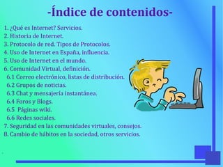 -Índice de contenidos-
1. ¿Qué es Internet? Servicios.
2. Historia de Internet.
3. Protocolo de red. Tipos de Protocolos.
4. Uso de Internet en España, influencia.
5. Uso de Internet en el mundo.
6. Comunidad Virtual, definición.
6.1 Correo electrónico, listas de distribución.
6.2 Grupos de noticias.
6.3 Chat y mensajería instantánea.
6.4 Foros y Blogs.
6.5 Páginas wiki.
6.6 Redes sociales.
7. Seguridad en las comunidades virtuales, consejos.
8. Cambio de hábitos en la sociedad, otros servicios.
●
 