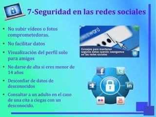 7-Seguridad en las redes sociales
●
No subir vídeos o fotos
comprometedoras.
●
No facilitar datos
●
Visualización del perfil solo
para amigos
●
No darse de alta si eres menor de
14 años
●
Desconfiar de datos de
desconocidos
●
Consultar a un adulto en el caso
de una cita a ciegas con un
desconocido.
 