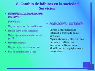 8- Cambio de hábitos en la sociedad
Servicios
●
BÚSQUEDA DE EMPLEO POR
INTERNET
Beneficios:
●
Mayor captación de candidatos
●
Menor coste de la selección
●
Mejor ajuste de candidaturas al
perfil
●
Mayores ofertas
●
Mayor rapidez en la selección
●
Uso de simuladores y test
●
FORMACIÓN A DISTANCIA
Cursos de formación de
Internet a través de aulas
virtuales.
Algunas herramientas que nos
permiten realizar una
formación a distancia son
Moodle, Atutor o páginas como
las webinars
 