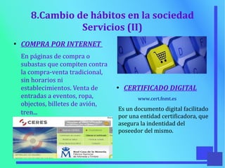 8.Cambio de hábitos en la sociedad
Servicios (II)
●
COMPRA POR INTERNET
En páginas de compra o
subastas que compiten contra
la compra-venta tradicional,
sin horarios ni
establecimientos. Venta de
entradas a eventos, ropa,
objectos, billetes de avión,
tren...
●
CERTIFICADO DIGITAL
www.cert.fnmt.es
Es un documento digital facilitado
por una entidad certificadora, que
asegura la indentidad del
poseedor del mismo.
 