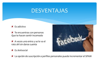 DESVENTAJAS

   Es adictivo

  Te encuentras con personas
Que te hacen sentir incomodo

   A veces uno entra y se le va el
rato ahí sin darse cuenta

   Es Antisocial

   La opción de suscripción a perfiles personales puede incrementar el SPAM
 