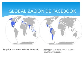 GLOBALIZACION DE FACEBOOK




los países con mas usuarios en Facebook   Los 10 países de habla hispana con mas
                                          usuarios en Facebook
 