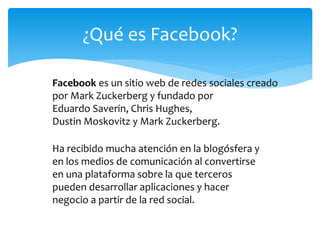 ¿Qué es Facebook?

Facebook es un sitio web de redes sociales creado
por Mark Zuckerberg y fundado por
Eduardo Saverin, Chris Hughes,
Dustin Moskovitz y Mark Zuckerberg.

Ha recibido mucha atención en la blogósfera y
en los medios de comunicación al convertirse
en una plataforma sobre la que terceros
pueden desarrollar aplicaciones y hacer
negocio a partir de la red social.
 