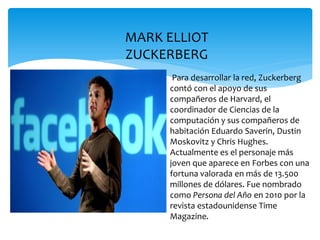 MARK ELLIOT
ZUCKERBERG
      Para desarrollar la red, Zuckerberg
     contó con el apoyo de sus
     compañeros de Harvard, el
     coordinador de Ciencias de la
     computación y sus compañeros de
     habitación Eduardo Saverin, Dustin
     Moskovitz y Chris Hughes.
     Actualmente es el personaje más
     joven que aparece en Forbes con una
     fortuna valorada en más de 13.500
     millones de dólares. Fue nombrado
     como Persona del Año en 2010 por la
     revista estadounidense Time
     Magazine.
 