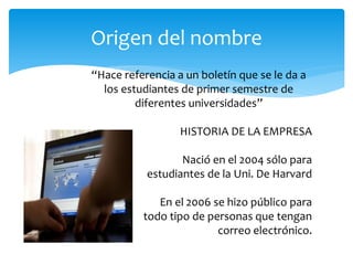 Origen del nombre
“Hace referencia a un boletín que se le da a
  los estudiantes de primer semestre de
         diferentes universidades”

                  HISTORIA DE LA EMPRESA

                  Nació en el 2004 sólo para
           estudiantes de la Uni. De Harvard

             En el 2006 se hizo público para
          todo tipo de personas que tengan
                         correo electrónico.
 