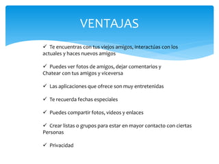 VENTAJAS
 Te encuentras con tus viejos amigos, interactúas con los
actuales y haces nuevos amigos

 Puedes ver fotos de amigos, dejar comentarios y
Chatear con tus amigos y viceversa

 Las aplicaciones que ofrece son muy entretenidas

 Te recuerda fechas especiales

 Puedes compartir fotos, videos y enlaces

 Crear listas o grupos para estar en mayor contacto con ciertas
Personas

 Privacidad
 
