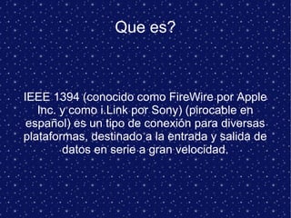 Que es?
IEEE 1394 (conocido como FireWire por Apple
Inc. y como i.Link por Sony) (pirocable en
español) es un tipo de conexión para diversas
plataformas, destinado a la entrada y salida de
datos en serie a gran velocidad.
 