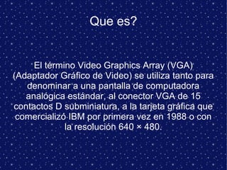 Que es?
El término Video Graphics Array (VGA)
(Adaptador Gráfico de Video) se utiliza tanto para
denominar a una pantalla de computadora
analógica estándar, al conector VGA de 15
contactos D subminiatura, a la tarjeta gráfica que
comercializó IBM por primera vez en 1988 o con
la resolución 640 × 480.
 