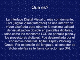Que es?
La Interface Digital Visual o, más comúnmente,
DVI (Digital Visual Interface) es una interfaz de
vídeo diseñada para obtener la máxima calidad
de visualización posible en pantallas digitales,
tales como los monitores LCD de pantalla plana y
los proyectores digitales. Fue desarrollada por el
consorcio industrial Digital Display Working
Group. Por extensión del lenguaje, al conector de
dicha interfaz se le llama conector tipo DVI.
 