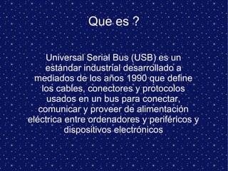 Que es ?
Universal Serial Bus (USB) es un
estándar industrial desarrollado a
mediados de los años 1990 que define
los cables, conectores y protocolos
usados en un bus para conectar,
comunicar y proveer de alimentación
eléctrica entre ordenadores y periféricos y
dispositivos electrónicos
 