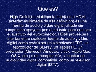Que es?
High-Definition Multimedia Interface o HDMI
(interfaz multimedia de alta definición) es una
norma de audio y vídeo digital cifrado sin
compresión apoyada por la industria para que sea
el sustituto del euroconector. HDMI provee una
interfaz entre cualquier fuente de audio y vídeo
digital como podría ser un sintonizador TDT, un
reproductor de Blu-ray, un Tablet PC, un
ordenador (Microsoft Windows, Linux, Apple Mac
OS X, etc.) o un receptor A/V, y monitor de
audio/vídeo digital compatible, como un televisor
digital (DTV).
 