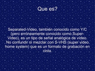 Que es?
Separated-Video, también conocido como Y/C
(pero erróneamente conocido como Super-
Video), es un tipo de señal analógica de vídeo.
No confundir ni mezclar con S-VHS (super video
home system) que es un formato de grabación en
cinta.
 
