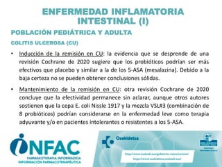 POBLACIÓN PEDIÁTRICA Y ADULTA
COLITIS ULCEROSA (CU)
• Inducción de la remisión en CU: la evidencia que se desprende de una
revisión Cochrane de 2020 sugiere que los probióticos podrían ser más
efectivos que placebo y similar a la de los 5-ASA (mesalazina). Debido a la
baja certeza no se pueden obtener conclusiones sólidas.
• Mantenimiento de la remisión en CU: otra revisión Cochrane de 2020
concluye que la efectividad permanece sin aclarar, aunque otros autores
sostienen que la cepa E. coli Nissle 1917 y la mezcla VSL#3 (combinación de
8 probióticos) podrían considerarse en la enfermedad leve como terapia
adyuvante y/o en pacientes intolerantes o resistentes a los 5-ASA.
ENFERMEDAD INFLAMATORIA
INTESTINAL (I)
 