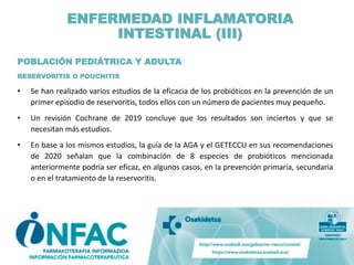 POBLACIÓN PEDIÁTRICA Y ADULTA
RESERVORITIS O POUCHITIS
• Se han realizado varios estudios de la eficacia de los probióticos en la prevención de un
primer episodio de reservoritis, todos ellos con un número de pacientes muy pequeño.
• Un revisión Cochrane de 2019 concluye que los resultados son inciertos y que se
necesitan más estudios.
• En base a los mismos estudios, la guía de la AGA y el GETECCU en sus recomendaciones
de 2020 señalan que la combinación de 8 especies de probióticos mencionada
anteriormente podría ser eficaz, en algunos casos, en la prevención primaria, secundaria
o en el tratamiento de la reservoritis.
ENFERMEDAD INFLAMATORIA
INTESTINAL (III)
 