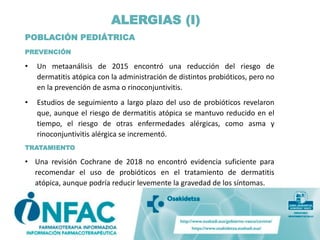 ALERGIAS (I)
POBLACIÓN PEDIÁTRICA
PREVENCIÓN
• Un metaanálisis de 2015 encontró una reducción del riesgo de
dermatitis atópica con la administración de distintos probióticos, pero no
en la prevención de asma o rinoconjuntivitis.
• Estudios de seguimiento a largo plazo del uso de probióticos revelaron
que, aunque el riesgo de dermatitis atópica se mantuvo reducido en el
tiempo, el riesgo de otras enfermedades alérgicas, como asma y
rinoconjuntivitis alérgica se incrementó.
TRATAMIENTO
• Una revisión Cochrane de 2018 no encontró evidencia suficiente para
recomendar el uso de probióticos en el tratamiento de dermatitis
atópica, aunque podría reducir levemente la gravedad de los síntomas.
 