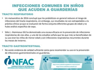 INFECCIONES COMUNES EN NIÑOS
QUE ACUDEN A GUARDERÍAS
TRACTO RESPIRATORIO
• Un metaanálisis de 2016 concluyó que los probióticos en general reducen el riesgo de
infecciones del tracto respiratorio, sin embargo, sus resultados no son extrapolables a la
práctica clínica ya que se evaluaron de forma conjunta diferentes grupos de edad y no
hubo análisis específico de cepa.
• Sólo L. rhamnosus GG ha demostrado una escasa eficacia en la prevención de infecciones
respiratorias de vías altas, y uno de los estudios señala que los que más se beneficiaban de
su uso eran los niños de menor edad y con infecciones respiratorias recurrentes durante
los meses de invierno.
TRACTO GASTROINTESTINAL
• No existe evidencia de calidad suficiente como para recomendar su uso en la prevención
de infecciones gastrointestinales en guarderías.
 