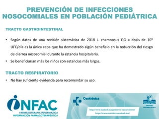 TRACTO GASTROINTESTINAL
• Según datos de una revisión sistemática de 2018 L. rhamnosus GG a dosis de 109
UFC/día es la única cepa que ha demostrado algún beneficio en la reducción del riesgo
de diarrea nosocomial durante la estancia hospitalaria.
• Se beneficiarían más los niños con estancias más largas.
TRACTO RESPIRATORIO
• No hay suficiente evidencia para recomendar su uso.
PREVENCIÓN DE INFECCIONES
NOSOCOMIALES EN POBLACIÓN PEDIÁTRICA
 