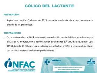 PREVENCIÓN
• Según una revisión Cochrane de 2019 no existe evidencia clara que demuestre la
eficacia de los probióticos.
TRATAMIENTO
• En un metaanálisis de 2014 se observó una reducción media del tiempo de llanto en el
día 21, de 43 minutos, con la administración de al menos 108 UFC/día de L. reuteri DSM
17938 durante 21-30 días. Los resultados son aplicables a niños a término alimentados
con lactancia materna exclusiva o predominante.
CÓLICO DEL LACTANTE
 