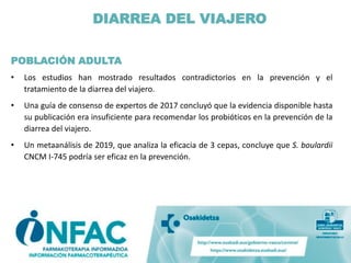 DIARREA DEL VIAJERO
POBLACIÓN ADULTA
• Los estudios han mostrado resultados contradictorios en la prevención y el
tratamiento de la diarrea del viajero.
• Una guía de consenso de expertos de 2017 concluyó que la evidencia disponible hasta
su publicación era insuficiente para recomendar los probióticos en la prevención de la
diarrea del viajero.
• Un metaanálisis de 2019, que analiza la eficacia de 3 cepas, concluye que S. boulardii
CNCM I-745 podría ser eficaz en la prevención.
 