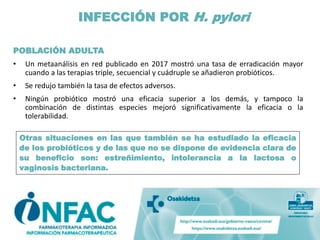 POBLACIÓN ADULTA
• Un metaanálisis en red publicado en 2017 mostró una tasa de erradicación mayor
cuando a las terapias triple, secuencial y cuádruple se añadieron probióticos.
• Se redujo también la tasa de efectos adversos.
• Ningún probiótico mostró una eficacia superior a los demás, y tampoco la
combinación de distintas especies mejoró significativamente la eficacia o la
tolerabilidad.
INFECCIÓN POR H. pylori
Otras situaciones en las que también se ha estudiado la eficacia
de los probióticos y de las que no se dispone de evidencia clara de
su beneficio son: estreñimiento, intolerancia a la lactosa o
vaginosis bacteriana.
 