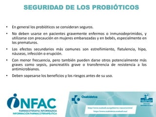 SEGURIDAD DE LOS PROBIÓTICOS
• En general los probióticos se consideran seguros.
• No deben usarse en pacientes gravemente enfermos o inmunodeprimidos, y
utilizarse con precaución en mujeres embarazadas y en bebés, especialmente en
los prematuros.
• Los efectos secundarios más comunes son estreñimiento, flatulencia, hipo,
náuseas, infección o erupción.
• Con menor frecuencia, pero también pueden darse otros potencialmente más
graves como sepsis, pancreatitis grave o transferencia de resistencia a los
antimicrobianos.
• Deben sopesarse los beneficios y los riesgos antes de su uso.
 