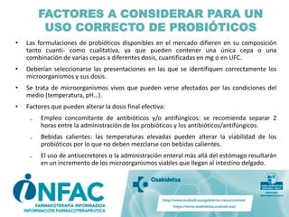 • Las formulaciones de probióticos disponibles en el mercado difieren en su composición
tanto cuanti- como cualitativa, ya que pueden contener una única cepa o una
combinación de varias cepas a diferentes dosis, cuantificadas en mg o en UFC.
• Deberían seleccionarse las presentaciones en las que se identifiquen correctamente los
microorganismos y sus dosis.
• Se trata de microorganismos vivos que pueden verse afectados por las condiciones del
medio (temperatura, pH…).
• Factores que pueden alterar la dosis final efectiva:
₋ Empleo concomitante de antibióticos y/o antifúngicos: se recomienda separar 2
horas entre la administración de los probióticos y los antibióticos/antifúngicos.
₋ Bebidas calientes: las temperaturas elevadas pueden alterar la viabilidad de los
probióticos por lo que no deben mezclarse con bebidas calientes.
₋ El uso de antisecretores o la administración enteral más allá del estómago resultarán
en un incremento de los microorganismos viables que llegan al intestino delgado.
FACTORES A CONSIDERAR PARA UN
USO CORRECTO DE PROBIÓTICOS
 