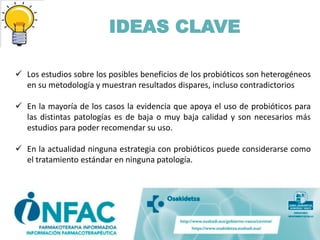 IDEAS CLAVE
 Los estudios sobre los posibles beneficios de los probióticos son heterogéneos
en su metodología y muestran resultados dispares, incluso contradictorios
 En la mayoría de los casos la evidencia que apoya el uso de probióticos para
las distintas patologías es de baja o muy baja calidad y son necesarios más
estudios para poder recomendar su uso.
 En la actualidad ninguna estrategia con probióticos puede considerarse como
el tratamiento estándar en ninguna patología.
 