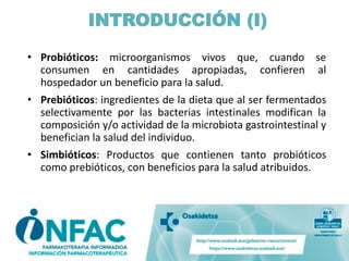 INTRODUCCIÓN (I)
• Probióticos: microorganismos vivos que, cuando se
consumen en cantidades apropiadas, confieren al
hospedador un beneficio para la salud.
• Prebióticos: ingredientes de la dieta que al ser fermentados
selectivamente por las bacterias intestinales modifican la
composición y/o actividad de la microbiota gastrointestinal y
benefician la salud del individuo.
• Simbióticos: Productos que contienen tanto probióticos
como prebióticos, con beneficios para la salud atribuidos.
 