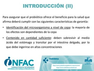 INTRODUCCIÓN (II)
Para asegurar que el probiótico ofrece el beneficio para la salud que
afirma deberá cumplir con las siguientes características de garantía:
• Identificación del microorganismo a nivel de cepa: la mayoría de
los efectos son dependientes de la cepa
• Contenido en cantidad suficiente: deben sobrevivir al medio
ácido del estómago y transitar por el intestino delgado, por lo
que debe ingerirse en altas concentraciones
 