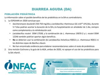 POBLACIÓN PEDIÁTRICA
La información sobre el posible beneficio de los probióticos en la DA es contradictoria.
1. La ESPGHAN en 2020 concluye que:
• Saccharomyces boulardii 250-750 mg/día y Lactobacillus rhamnosus GG ≥1010 UFC/día, durante
5-7 días podrían acortar la duración de la DA y la hospitalización en alrededor de 1 día, siempre
como complemento a la rehidratación oral.
• Lactobacillus reuteri DSM 17938, y la combinación de L. rhamnosus 19070-2 y L. reuteri DSM
12246 también podrían aportar algún beneficio.
• No se deberían usar la combinación de Lactobacillus helveticus R0052 y L. rhamnosus R0011 ni
las distintas cepas de Bacillus clausis.
• No han encontrado evidencia para elaborar recomendaciones sobre el resto de probióticos
2. Una revisión Cochrane y la guía de la AGA, ambas de 2020, no apoyan el uso de los probióticos para
la DA infantil.
DIARREA AGUDA (DA)
 