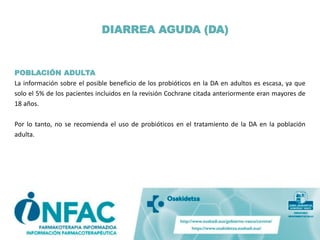 DIARREA AGUDA (DA)
POBLACIÓN ADULTA
La información sobre el posible beneficio de los probióticos en la DA en adultos es escasa, ya que
solo el 5% de los pacientes incluidos en la revisión Cochrane citada anteriormente eran mayores de
18 años.
Por lo tanto, no se recomienda el uso de probióticos en el tratamiento de la DA en la población
adulta.
 