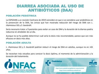 DIARREA ASOCIADA AL USO DE
ANTIBIÓTICOS (DAA)
POBLACIÓN PEDIÁTRICA
La ESPGHAN y un revisión Cochrane de 2019 coinciden en que si se considera usar probióticos en
la prevención de la DAA, los únicos que han mostrado reducción del riesgo de DAA son L.
rhamnosus GG y S. boulardii.
Sería necesario tratar a 9 pacientes para evitar un caso de DAA y la duración de la diarrea podría
reducirse en alrededor de un día.
Aunque no se ha podido determinar cuál sería la dosis más recomendable, parece que son más
eficaces en dosis más altas.
POBLACIÓN ADULTA
L. rhamnosus GG y S. boulardii podrían reducir el riesgo de DAA en adultos, aunque no en >65
años.
Se necesitan más estudios para conocer la dosis óptima, el momento de la administración y la
duración del tratamiento.
 