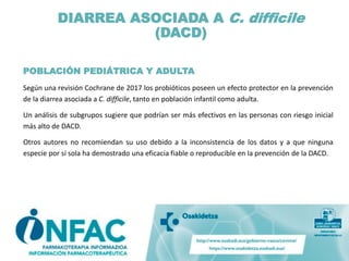 DIARREA ASOCIADA A C. difficile
(DACD)
POBLACIÓN PEDIÁTRICA Y ADULTA
Según una revisión Cochrane de 2017 los probióticos poseen un efecto protector en la prevención
de la diarrea asociada a C. difficile, tanto en población infantil como adulta.
Un análisis de subgrupos sugiere que podrían ser más efectivos en las personas con riesgo inicial
más alto de DACD.
Otros autores no recomiendan su uso debido a la inconsistencia de los datos y a que ninguna
especie por sí sola ha demostrado una eficacia fiable o reproducible en la prevención de la DACD.
 