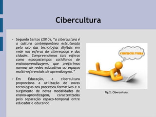 CiberculturaCibercultura
✔
Segundo Santos (2010), “a cibercultura é
a cultura contemporânea estruturada
pelo uso das tecnologias digitais em
rede nas esferas do ciberespaço e das
cidades. Compreendemos tais esferas
como espaçostempos cotidianos de
ensinoaprendizagem, que preferimos
nomear de redes educativas ou espaços
multirreferenciais de aprendizagem.”
✔ Em Educação, a cibercultura
proporciona a utilização de novas
tecnologias nos processos formativos e o
surgimento de novas modalidades de
ensino-aprendizagem, caracterizadas
pelo separação espaço-temporal entre
educador e educando.
Fig 2. Cibercultura.
 