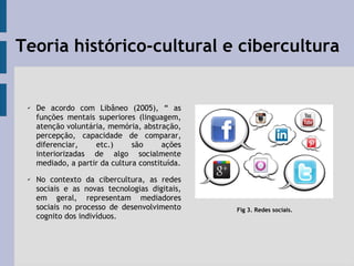 Teoria histórico-cultural e cibercultura
✔
De acordo com Libâneo (2005), “ as
funções mentais superiores (linguagem,
atenção voluntária, memória, abstração,
percepção, capacidade de comparar,
diferenciar, etc.) são ações
interiorizadas de algo socialmente
mediado, a partir da cultura constituída.
✔ No contexto da cibercultura, as redes
sociais e as novas tecnologias digitais,
em geral, representam mediadores
sociais no processo de desenvolvimento
cognito dos indivíduos.
Fig 3. Redes sociais.
 