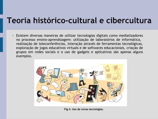 Teoria histórico-cultural e cibercultura
✔ Existem diversas maneiras de utilizar tecnologias digitais como mediatizadores
no processo ensino-aprendizagem: utilização de laboratórios de informática,
realização de teleconferências, interação através de ferramentas tecnológicas,
exploração de jogos educativos virtuais e de softwares educacionais, criação de
grupos em redes sociais e o uso de gadgets e aplicativos são apenas alguns
exemplos.
Fig.4. Uso de novas tecnologias.
 