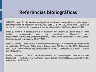 Referências bibliográficas
✔
LIBÂNEO, José C. As teorias pedagógicas modernas ressignificadas pelo debate
contemporâneo na educação. In: LIBÂNEO, José C. e SANTOS, Akiko (Orgs). Educação
na era do conhecimento em rede e transdisciplinaridade. São Paulo: Alínea, 2005.
✔
SANTOS, Edméa. A cibercultura e a educação em tempos de mobilidade e redes
sociais: conversando com os cotidianos. Disponível em:
http://ntem.lanteuff.org/pluginfile.php/5727/mod_resource/content/4/teoria_deba
tecontempo.pdf . Acesso em 18/02/2015.
✔ SANTOS, Edméa. Cibercultura: o que muda na educação. In Cibercultura: o que muda
na educação. TV Escola. Salto para o Futuro. Ano XXI Boletim 03, 2011. Disponível
em: http://www.tvbrasil.org.br/fotos/salto/series/212448cibercultura.pdf. Acesso
em 18/02/2015.
✔ SOUZA, Gilcenio. Teoria Histórico-Cultural e aprendizagem contextualizada
Disponível em:http://www.ufrgs.br/psicoeduc/gilvieira/category/uncategorized/.
Acesso em 18/02/2015.
 