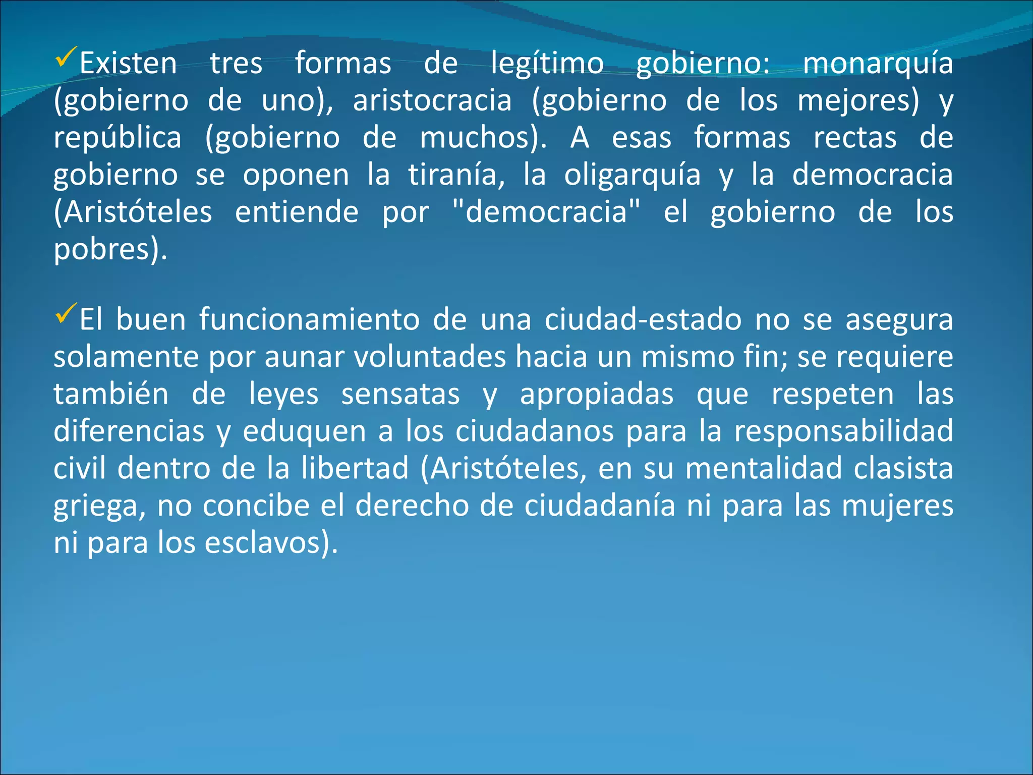 Existen tres formas de legítimo gobierno: monarquía
(gobierno de uno), aristocracia (gobierno de los mejores) y
república (gobierno de muchos). A esas formas rectas de
gobierno se oponen la tiranía, la oligarquía y la democracia
(Aristóteles entiende por "democracia" el gobierno de los
pobres).
El buen funcionamiento de una ciudad-estado no se asegura
solamente por aunar voluntades hacia un mismo fin; se requiere
también de leyes sensatas y apropiadas que respeten las
diferencias y eduquen a los ciudadanos para la responsabilidad
civil dentro de la libertad (Aristóteles, en su mentalidad clasista
griega, no concibe el derecho de ciudadanía ni para las mujeres
ni para los esclavos).
 