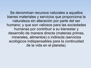 Se denominan recursos naturales a aquellos
bienes materiales y servicios que proporciona la
naturaleza sin alteración por parte del ser
humano; y que son valiosos para las sociedades
humanas por contribuir a su bienestar y
desarrollo de manera directa (materias primas,
minerales, alimentos) o indirecta (servicios
ecológicos indispensables para la continuidad
de la vida en el planeta).
 