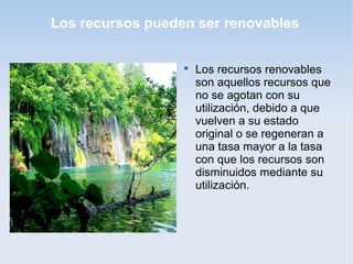 Los recursos pueden ser renovables

Los recursos renovables
son aquellos recursos que
no se agotan con su
utilización, debido a que
vuelven a su estado
original o se regeneran a
una tasa mayor a la tasa
con que los recursos son
disminuidos mediante su
utilización.
 