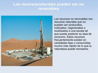 Los recursosnaturales pueden ser no
renovables

Los recursos no renovables son
recursos naturales que no
pueden ser producidos,
cultivados, regenerados o
reutilizados a una escala tal
que pueda sostener su tasa de
consumo. Estos recursos
frecuentemente existen en
cantidades fijas o consumidas
mucho más rápido de lo que la
naturaleza puede recrearlos.
 