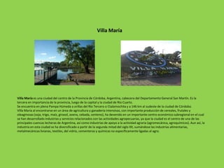 Villa María

Villa María es una ciudad del centro de la Provincia de Córdoba, Argentina, cabecera del Departamento General San Martín. Es la
tercera en importancia de la provincia, luego de la capital y la ciudad de Río Cuarto.
Se encuentra en plena Pampa Húmeda a orillas del Río Tercero o Ctalamochita y a 146 km al sudeste de la ciudad de Córdoba.
Villa María al encontrarse en un área de agricultura y ganadería intensivas, con importante producción de cereales, frutales y
oleaginosas (soja, trigo, maíz, girasol, avena, cebada, centeno), ha devenido en un importante centro económico subregional en el cual
se han desarrollado industrias y servicios relacionados con las actividades agropecuarias, ya que la ciudad es el centro de una de las
principales cuencas lecheras de Argentina, así como industrias de apoyo a la actividad agraria (agromecánica, agroquímicos). Aun así, la
industria en esta ciudad se ha diversificado a partir de la segunda mitad del siglo XX, sumándose las industrias alimentarias,
metalmecánicas livianas, textiles, del vidrio, cementeras y químicas no específicamente ligadas al agro.

 