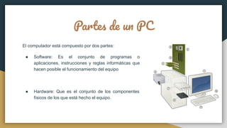 Partes de un PC
El computador está compuesto por dos partes:
● Software: Es el conjunto de programas o
aplicaciones, instrucciones y reglas informáticas que
hacen posible el funcionamiento del equipo
● Hardware: Que es el conjunto de los componentes
físicos de los que está hecho el equipo.
 